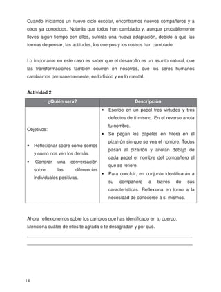 Cuando iniciamos un nuevo ciclo escolar, encontramos nuevos compañeros y a
otros ya conocidos. Notarás que todos han cambiado y, aunque probablemente
lleves algún tiempo con ellos, sufrirás una nueva adaptación, debido a que las
formas de pensar, las actitudes, los cuerpos y los rostros han cambiado.
Lo importante en este caso es saber que el desarrollo es un asunto natural, que
las transformaciones también ocurren en nosotros, que los seres humanos
cambiamos permanentemente, en lo físico y en lo mental.
Actividad 2
Menciona cuáles de ellos te agrada o te desagradan y por qué.
_________________________________________________________________
_________________________________________________________________
¿Quién será? Descripción
Objetivos:
• Reflexionar sobre cómo somos
y cómo nos ven los demás.
• Generar una conversación
sobre las diferencias
individuales positivas.
• Escribe en un papel tres virtudes y tres
defectos de ti mismo. En el reverso anota
tu nombre.
• Se pegan los papeles en hilera en el
pizarrón sin que se vea el nombre. Todos
pasan al pizarrón y anotan debajo de
cada papel el nombre del compañero al
que se refiere.
• Para concluir, en conjunto identificarán a
su compañero a través de sus
características. Reflexiona en torno a la
necesidad de conocerse a sí mismos.
Ahora reflexionemos sobre los cambios que has identificado en tu cuerpo.
14
 