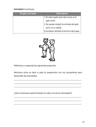 Actividad 4 (concluye)
Reflexiona y responde las siguientes preguntas:
Menciona cómo se llevó a cabo la cooperación con tus compañeros para
desarrollar las actividades
_____________________________________________________________
_____________________________________________________________
_____________________________________________________________
¿Qué emociones experimentaste en cada una de las actividades?
_____________________________________________________________
_____________________________________________________________
_____________________________________________________________
El gato y el ratón Descripción
• El ratón podrá salir del círculo si el
gato entra.
• Se puede impedir la entrada del gato
pero no su salida.
El profesor decidirá el término del juego.
141
 