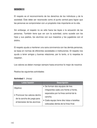 SESIÓN 11
El respeto es el reconocimiento de los derechos de los individuos y de la
sociedad. Éste debe ser reconocido como el punto central para lograr que
las personas se comprometan con un propósito más importante en la vida.
Sin embargo, el respeto no es sólo hacia las leyes o la actuación de las
personas. También tiene que ver con la autoridad, como sucede con los
hijos y sus padres, los alumnos con sus maestros y los jugadores con el
árbitro.
El respeto ayuda a mantener una sana convivencia con las demás personas,
se basa en normas de diferentes sociedades e instituciones. El respeto nos
ayuda a tener amigos y buenas relaciones, por lo tanto, si tú respetas te
respetan.
Los valores se deben manejar siempre hasta encontrar lo mejor de nosotros
Realiza las siguientes actividades
Actividad 1 (Inicia)
Latas bastón Descripción
Objetivo:
• Promover los valores dentro
de la cancha de juego para
el bienestar de los alumnos
• Se forman dos equipos de tres
integrantes cada uno frente a frente,
separados por la línea central de la
cancha.
• Cada equipo tiene diez latas o botellas
colocadas detrás de la línea final.
142
 