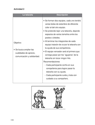 Actividad 2
La telaraña Descripción
Objetivo:
• Se busca ampliar las
cualidades de aprecio,
comunicación y solidaridad.
• Se forman dos equipos, cada uno tendrá
varias bolas de estambre de diferente
color al del otro equipo.
• Se pretende tejer una telaraña, dejando
espacios de varios tamaños entre los
postes o árboles.
• Al terminar los integrantes de cada
equipo tratarán de cruzar la telaraña con
la ayuda de sus compañeros.
• El equipo vencedor será el primero que
consiga pasar por los ¨agujeros¨ de la
telaraña sin tocar ningún hilo.
Recomendaciones
- Cada participante confía en sus
compañeros para lograr pasar la
telaraña con su ayuda.
- Cada participante cuida y trata con
cuidado a su compañero.
144
 