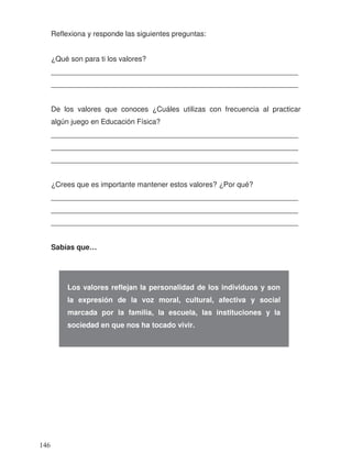Reflexiona y responde las siguientes preguntas:
¿Qué son para ti los valores?
_____________________________________________________________
_____________________________________________________________
De los valores que conoces ¿Cuáles utilizas con frecuencia al practicar
algún juego en Educación Física?
_____________________________________________________________
_____________________________________________________________
_____________________________________________________________
¿Crees que es importante mantener estos valores? ¿Por qué?
_____________________________________________________________
_____________________________________________________________
_____________________________________________________________
Sabías que…
Los valores reflejan la personalidad de los individuos y son
la expresión de la voz moral, cultural, afectiva y social
marcada por la familia, la escuela, las instituciones y la
sociedad en que nos ha tocado vivir.
146
 