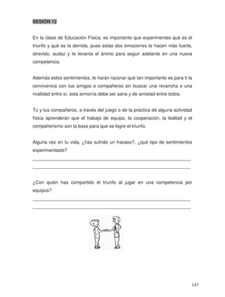 SESIÓN 12
En la clase de Educación Física, es importante que experimentes qué es el
triunfo y qué es la derrota, pues estas dos emociones te hacen más fuerte,
atrevido, audaz y te levanta el ánimo para seguir adelante en una nueva
competencia.
Además estos sentimientos, te harán razonar qué tan importante es para ti la
convivencia con tus amigos o compañeros sin buscar una revancha o una
rivalidad entre sí, esta armonía debe ser sana y de amistad entre todos.
Tú y tus compañeros, a través del juego o de la práctica de alguna actividad
física aprenderán que el trabajo de equipo, la cooperación, la lealtad y el
compañerismo son la base para que se logre el triunfo.
Alguna vez en tu vida, ¿has sufrido un fracaso?, ¿qué tipo de sentimientos
experimentaste?
_____________________________________________________________
_____________________________________________________________
¿Con quién has compartido el triunfo al jugar en una competencia por
equipos?
_____________________________________________________________
_____________________________________________________________
147
 