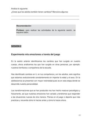 Analiza lo siguiente:
¿Crees que los adultos también tienen cambios? Menciona algunos:
_________________________________________________________________
_________________________________________________________________
SESIÓN 2
Experimento mis emociones a través del juego
En la sesión anterior identificamos los cambios que han surgido en nuestro
cuerpo, ahora analicemos los que han surgido en otras personas, por ejemplo:
nuestros familiares o compañeros de la escuela.
Has identificado cambios en ti, en tus compañeros y en los adultos, esto significa
que estamos evolucionando constantemente sin importar la edad y el sexo. En la
adolescencia se presentan con mayor notoriedad pues es en esta etapa donde se
desarrolla nuestra personalidad.
Las transformaciones que se han producido nos han hecho madurar psicológica y
físicamente, así que nuestras emociones han variado y tendremos que responder
a las situaciones nuevas de otra manera. Piensa en el juego o deporte que más
practicas y recuerda cómo lo hacías antes y cómo lo haces ahora.
Recomendación:
Profesor, para realizar las actividades de la siguiente sesión, se
requiere balón.
15
 