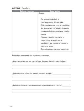 Actividad 1 (concluye)
Beisbol-recorrido Descripción
Reglas:
- No se puede obstruir el
desplazamiento del corredor.
- Si la pelota se cae y no se completan
los diez pases, reiniciarán el conteo
nuevamente la secuencia de los diez
pases.
- Si algún corredor no realiza el
recorrido de acuerdo con lo
establecido no cuenta su carrera y
pierde su turno.
- Todos los alumnos deben participar.
Reflexiona y responde las siguientes preguntas:
¿Cómo convives con tus compañeros después de tu horario de clase?
_____________________________________________________________
_____________________________________________________________
¿Qué valores son los mas fuertes entre tus amigos?___________________
_____________________________________________________________
_____________________________________________________________
¿Describe cuáles son los valores más importantes en tu colonia?_________
_____________________________________________________________
_____________________________________________________________
150
 