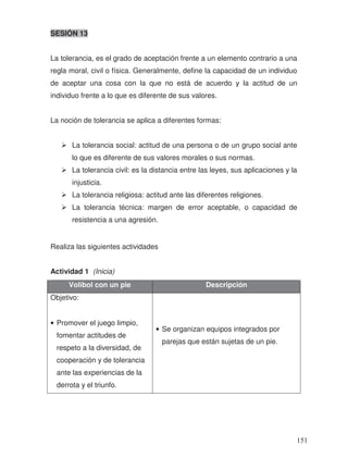 SESIÓN 13
La tolerancia, es el grado de aceptación frente a un elemento contrario a una
regla moral, civil o física. Generalmente, define la capacidad de un individuo
de aceptar una cosa con la que no está de acuerdo y la actitud de un
individuo frente a lo que es diferente de sus valores.
La noción de tolerancia se aplica a diferentes formas:
La tolerancia social: actitud de una persona o de un grupo social ante
lo que es diferente de sus valores morales o sus normas.
La tolerancia civil: es la distancia entre las leyes, sus aplicaciones y la
injusticia.
La tolerancia religiosa: actitud ante las diferentes religiones.
La tolerancia técnica: margen de error aceptable, o capacidad de
resistencia a una agresión.
Realiza las siguientes actividades
Actividad 1 (Inicia)
Volibol con un pie Descripción
Objetivo:
• Promover el juego limpio,
fomentar actitudes de
respeto a la diversidad, de
cooperación y de tolerancia
ante las experiencias de la
derrota y el triunfo.
• Se organizan equipos integrados por
parejas que están sujetas de un pie.
151
 