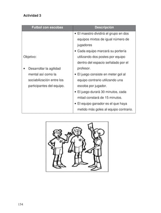 Actividad 3
Futbol con escobas Descripción
Objetivo:
• Desarrollar la agilidad
mental así como la
sociabilización entre los
participantes del equipo.
• El maestro dividirá el grupo en dos
equipos mixtos de igual número de
jugadores
• Cada equipo marcará su portería
utilizando dos postes por equipo
dentro del espacio señalado por el
profesor.
• El juego consiste en meter gol al
equipo contrario utilizando una
escoba por jugador.
• El juego durará 30 minutos, cada
mitad constará de 15 minutos.
• El equipo ganador es el que haya
metido más goles al equipo contrario.
154
 
