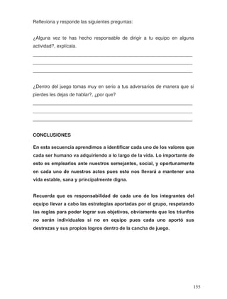 Reflexiona y responde las siguientes preguntas:
¿Alguna vez te has hecho responsable de dirigir a tu equipo en alguna
actividad?, explícala.
_____________________________________________________________
_____________________________________________________________
_____________________________________________________________
¿Dentro del juego tomas muy en serio a tus adversarios de manera que si
pierdes les dejas de hablar?, ¿por que?
_____________________________________________________________
_____________________________________________________________
_____________________________________________________________
CONCLUSIONES
cada ser humano va adquiriendo a lo largo de la vida. Lo importante de
esto es emplearlos ante nuestros semejantes, social, y oportunamente
en cada uno de nuestros actos pues esto nos llevará a mantener una
vida estable, sana y principalmente digna.
Recuerda que es responsabilidad de cada uno de los integrantes del
equipo llevar a cabo las estrategias aportadas por el grupo, respetando
las reglas para poder lograr sus objetivos, obviamente que los triunfos
no serán individuales si no en equipo pues cada uno aportó sus
destrezas y sus propios logros dentro de la cancha de juego.
En esta secuencia aprendimos a identificar cada uno de los valores que
155
 