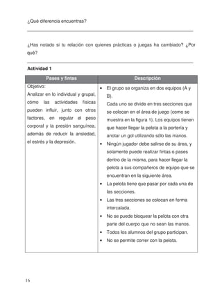 ¿Qué diferencia encuentras?
_________________________________________________________________
¿Has notado si tu relación con quienes prácticas o juegas ha cambiado? ¿Por
qué?
_________________________________________________________________
Actividad 1
Pases y fintas Descripción
Objetivo:
Analizar en lo individual y grupal,
cómo las actividades físicas
pueden influir, junto con otros
factores, en regular el peso
corporal y la presión sanguínea,
además de reducir la ansiedad,
el estrés y la depresión.
• El grupo se organiza en dos equipos (A y
B).
Cada uno se divide en tres secciones que
se colocan en el área de juego (como se
muestra en la figura 1). Los equipos tienen
que hacer llegar la pelota a la portería y
anotar un gol utilizando sólo las manos.
• Ningún jugador debe salirse de su área, y
solamente puede realizar fintas o pases
dentro de la misma, para hacer llegar la
pelota a sus compañeros de equipo que se
encuentran en la siguiente área.
• La pelota tiene que pasar por cada una de
las secciones.
• Las tres secciones se colocan en forma
intercalada.
• No se puede bloquear la pelota con otra
parte del cuerpo que no sean las manos.
• Todos los alumnos del grupo participan.
• No se permite correr con la pelota.
16
 