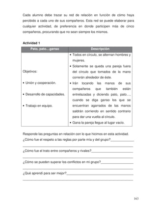 Cada alumno debe trazar su red de relación en función de cómo haya
percibido a cada uno de sus compañeros. Esta red se puede elaborar para
cualquier actividad, de preferencia en donde participen más de cinco
compañeros, procurando que no sean siempre los mismos.
Actividad 1
Pato, pato…ganso Descripción
Objetivos:
• Unión y cooperación.
• Desarrollo de capacidades.
• Trabajo en equipo.
• Todos en círculo, se alternan hombres y
mujeres.
• Solamente se queda una pareja fuera
del círculo que tomados de la mano
correrán alrededor de éste.
• Irán tocando las manos de sus
compañeros que también están
entrelazadas y diciendo pato, pato…,
cuando se diga ganso los que se
encuentran agarrados de las manos
saldrán corriendo en sentido contrario
para dar una vuelta al círculo.
• Gana la pareja llegue al lugar vacío.
Responde las preguntas en relación con lo que hicimos en esta actividad.
¿Cómo fue el respeto a las reglas por parte mía y del grupo?_____________
_____________________________________________________________
¿Cómo fue el trato entre compañeros y rivales?_______________________
_____________________________________________________________
¿Cómo se pueden superar los conflictos en mi grupo?__________________
_____________________________________________________________
¿Qué aprendí para ser mejor?_____________________________________
_____________________________________________________________
163
 