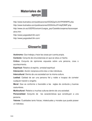 http://www.ilustrados.com/publicaciones/EEZkZypVuVkYPKWWPE.php
http://www.ilustrados.com/publicaciones/EEElkVkuVFmlqZOlMP.php
http://www.ctv.es/USERS/avicent/Juegos_paz/Castella/cooperac/lazocooper
ativo.htm
http://www.juegosdeef.8m.com/
http://www.juegosdeef.8m.com/
Autónomo: Que trabaja y hace las cosas por cuenta propia.
Contexto: Conjunto de circunstancias en que se sitúa un hecho.
Crítico: Conjunto de opiniones expuesta sobre una persona, cosa o
acontecimiento.
Espiritual: Relativo al espíritu: amistad espiritual.
Interacción: Acción recíproca entre dos o más individuos.
Intercultural: Dentro de una sociedad con la misma cultura.
Lealtad: Calidad de ser una persona fiel y noble e incapaz de cometer
cualquier traición o engaño.
Moral: Que es conforme o favorable a las reglas de conducta y buenas
costumbres.
Multicultural: Relativo a muchas culturas dentro de una sociedad.
Personalidad: Conjunto de los características que constituyen a una
persona.
Valores: Cualidades tanto físicas, intelectuales y morales que puede poseer
un individuo.
Materiales de
apoyo
Glosario
164
 