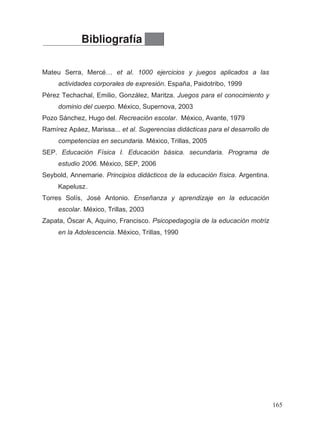 Bibliografía
Mateu Serra, Mercé… et al. 1000 ejercicios y juegos aplicados a las
actividades corporales de expresión. España, Paidotribo, 1999
Pérez Techachal, Emilio, González, Maritza. Juegos para el conocimiento y
dominio del cuerpo. México, Supernova, 2003
Pozo Sánchez, Hugo del. Recreación escolar. México, Avante, 1979
Ramírez Apáez, Marissa... et al. Sugerencias didácticas para el desarrollo de
competencias en secundaria. México, Trillas, 2005
SEP. Educación Física I. Educación básica. secundaria. Programa de
estudio 2006. México, SEP, 2006
Torres Solís, José Antonio. Enseñanza y aprendizaje en la educación
escolar. México, Trillas, 2003
Zapata, Óscar A, Aquino, Francisco. Psicopedagogía de la educación motriz
en la Adolescencia. México, Trillas, 1990
165
Kapelusz
Seybold, Annemarie. Principios didácticos de la educación física. Argentina.
.
 