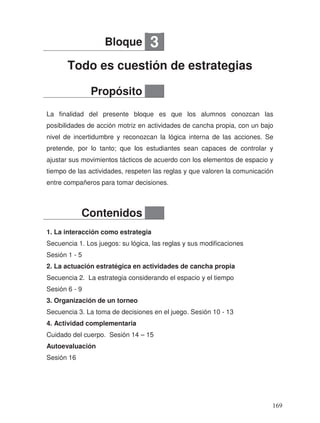Todo es cuestión de estrategias
La finalidad del presente bloque es que los alumnos conozcan las
posibilidades de acción motriz en actividades de cancha propia, con un bajo
nivel de incertidumbre y reconozcan la lógica interna de las acciones. Se
pretende, por lo tanto; que los estudiantes sean capaces de controlar y
ajustar sus movimientos tácticos de acuerdo con los elementos de espacio y
tiempo de las actividades, respeten las reglas y que valoren la comunicación
entre compañeros para tomar decisiones.
1. La interacción como estrategia
Secuencia 1. Los juegos: su lógica, las reglas y sus modificaciones
Sesión 1 - 5
2. La actuación estratégica en actividades de cancha propia
Secuencia 2. La estrategia considerando el espacio y el tiempo
Sesión 6 - 9
3. Organización de un torneo
Secuencia 3. La toma de decisiones en el juego. Sesión 10 - 13
4. Actividad complementaria
Cuidado del cuerpo. Sesión 14 – 15
Autoevaluación
Sesión 16
Bloque 3
Propósito
Contenidos
169
 