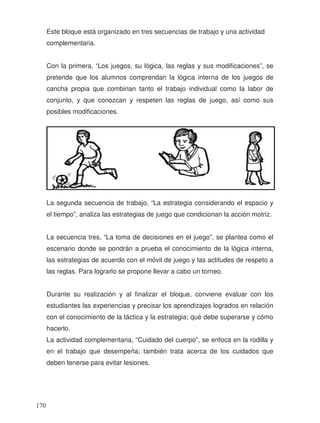 Este bloque está organizado en tres secuencias de trabajo y una actividad
complementaria.
Con la primera, “Los juegos, su lógica, las reglas y sus modificaciones”, se
pretende que los alumnos comprendan la lógica interna de los juegos de
cancha propia que combinan tanto el trabajo individual como la labor de
conjunto, y que conozcan y respeten las reglas de juego, así como sus
posibles modificaciones.
La segunda secuencia de trabajo, “La estrategia considerando el espacio y
el tiempo”, analiza las estrategias de juego que condicionan la acción motriz.
La secuencia tres, “La toma de decisiones en el juego”, se plantea como el
escenario donde se pondrán a prueba el conocimiento de la lógica interna,
las estrategias de acuerdo con el móvil de juego y las actitudes de respeto a
las reglas. Para lograrlo se propone llevar a cabo un torneo.
Durante su realización y al finalizar el bloque, conviene evaluar con los
estudiantes las experiencias y precisar los aprendizajes logrados en relación
con el conocimiento de la táctica y la estrategia; qué debe superarse y cómo
hacerlo.
La actividad complementaria, “Cuidado del cuerpo”, se enfoca en la rodilla y
en el trabajo que desempeña; también trata acerca de los cuidados que
deben tenerse para evitar lesiones.
170
 