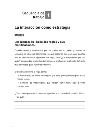 La interacción como estrategia
Los juegos: su lógica, las reglas y sus
modificaciones
SESIÓN 1
Cuando nosotros caminamos por las calles de la ciudad y vemos un
semáforo en rojo nos detenemos, ya que sabemos que ese color significa
alto, es decir estamos siguiendo una regla, pero ¿qué entendemos por una
regla? Veamos las siguientes definiciones y analicemos cuál es la definición
más adecuada para nuestros objetivos.
El diccionario define la regla como:
• Instrumento de forma rectangular que sirve principalmente para trazar
líneas rectas.
• Conjunto de instrucciones que indican cómo hacer algo o cómo
comportarse.
¿Cuál crees que es la opción más aplicable a la clase de Educación Física?
¿Por qué?
_____________________________________________________________
_____________________________________________________________
_____________________________________________________________
Secuencia de
trabajo 1
172
 