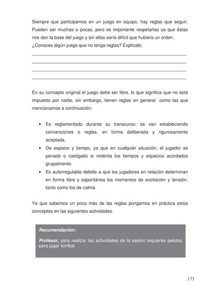 Siempre que participamos en un juego en equipo, hay reglas que seguir.
Pueden ser muchas o pocas, pero es importante respetarlas ya que éstas
nos dan la base del juego y sin ellas sería difícil que hubiera un orden.
¿Conoces algún juego que no tenga reglas? Explícalo:
_____________________________________________________________
_____________________________________________________________
_____________________________________________________________
_____________________________________________________________
En su concepto original el juego debe ser libre, lo que significa que no está
impuesto por nadie, sin embargo, tienen reglas en general como las que
mencionamos a continuación:
• Es reglamentado durante su transcurso; se van estableciendo
convenciones o reglas, en forma deliberada y rigurosamente
aceptada.
• De espacio y tiempo, ya que en cualquier situación, el jugador es
penado o castigado si violenta los tiempos y espacios acordados
grupalmente.
• Es autorregulable debido a que los jugadores en relación determinan
en forma libre y espontánea los momentos de excitación y tensión,
tanto como los de calma.
Ya que sabemos un poco más de las reglas pongamos en práctica estos
conceptos en las siguientes actividades.
Recomendación:
Profesor, para realizar las actividades de la sesión requieres pelotas
para jugar korfbal.
173
 