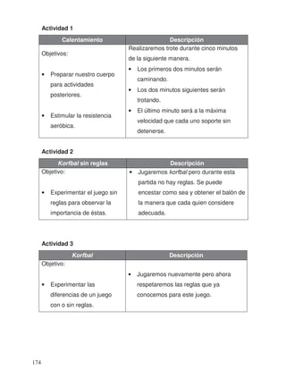 Actividad 1
Calentamiento Descripción
Objetivos:
• Preparar nuestro cuerpo
para actividades
posteriores.
• Estimular la resistencia
aeróbica.
Realizaremos trote durante cinco minutos
de la siguiente manera.
• Los primeros dos minutos serán
caminando.
• Los dos minutos siguientes serán
trotando.
• El último minuto será a la máxima
velocidad que cada uno soporte sin
detenerse.
Actividad 2
Korfbal sin reglas Descripción
Objetivo:
• Experimentar el juego sin
reglas para observar la
importancia de éstas.
• Jugaremos korfbal pero durante esta
partida no hay reglas. Se puede
encestar como sea y obtener el balón de
la manera que cada quien considere
adecuada.
Actividad 3
Korfbal Descripción
Objetivo:
• Experimentar las
diferencias de un juego
con o sin reglas.
• Jugaremos nuevamente pero ahora
respetaremos las reglas que ya
conocemos para este juego.
174
 