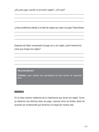 ¿Es justo jugar cuando no se tienen reglas? ¿Por qué?
_____________________________________________________________
_____________________________________________________________
_____________________________________________________________
¿Hubo problemas debido a la falta de reglas que rigen el juego? Descríbelos
_____________________________________________________________
_____________________________________________________________
_____________________________________________________________
Después de haber comparado el juego con y sin reglas ¿Qué importancia
crees que tengan las reglas?
_____________________________________________________________
_____________________________________________________________
_____________________________________________________________
_____________________________________________________________
SESIÓN 2
En la clase anterior hablamos de la importancia que tienen las reglas. Como
ya sabemos hay distintos tipos de juego, veamos cómo se dividen éstos de
acuerdo con el desarrollo que tenemos a lo largo de nuestra vida.
Recomendación:
Profesor, para realizar las actividades de esta sesión se requieren
aros.
175
 