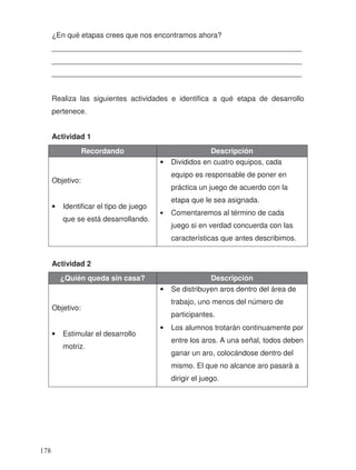 ¿En qué etapas crees que nos encontramos ahora?
_____________________________________________________________
_____________________________________________________________
_____________________________________________________________
Realiza las siguientes actividades e identifica a qué etapa de desarrollo
pertenece.
Actividad 1
Recordando Descripción
Objetivo:
• Identificar el tipo de juego
que se está desarrollando.
• Divididos en cuatro equipos, cada
equipo es responsable de poner en
práctica un juego de acuerdo con la
etapa que le sea asignada.
• Comentaremos al término de cada
juego si en verdad concuerda con las
características que antes describimos.
Actividad 2
¿Quién queda sin casa? Descripción
Objetivo:
• Estimular el desarrollo
motriz.
• Se distribuyen aros dentro del área de
trabajo, uno menos del número de
participantes.
• Los alumnos trotarán continuamente por
entre los aros. A una señal, todos deben
ganar un aro, colocándose dentro del
mismo. El que no alcance aro pasará a
dirigir el juego.
178
 