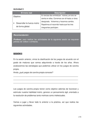 Actividad 3
El trono real Descripción
Objetivo:
• Desarrollar la fuerza motriz
de forma global.
En tercias dos entrelazan manos y el otro se
sienta en ellas. Corremos con él hasta un área
designada. Volvemos y hacemos cambio.
Repetimos el recorrido hasta que los tres
integrantes participen.
SESIÓN 3
En la sesión anterior, vimos la clasificación de los juegos de acuerdo con el
grado de madurez que vamos adquiriendo a través de los años. Ahora
analizaremos las estrategias que podemos utilizar en los juegos de cancha
propia.
Anota ¿qué juegos de cancha propia conoces?
_____________________________________________________________
_____________________________________________________________
_____________________________________________________________
Los juegos de cancha propia tienen como objetivo además de favorecer y
estimular nuestra habilidad motriz, generar un pensamiento ágil, orientado a
la resolución de problemas tanto motrices como intelectuales.
Vamos a jugar y llevar todo lo anterior a la práctica, así que realiza las
siguientes actividades.
Recomendación:
Profesor, para realizar las actividades de la siguiente sesión se requieren
pelotas de volibol o similares.
179
 