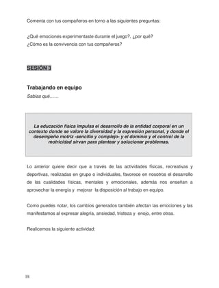 Comenta con tus compañeros en torno a las siguientes preguntas:
¿Qué emociones experimentaste durante el juego?, ¿por qué?
¿Cómo es la convivencia con tus compañeros?
SESIÓN 3
Lo anterior quiere decir que a través de las actividades físicas, recreativas y
deportivas, realizadas en grupo o individuales, favorece en nosotros el desarrollo
de las cualidades físicas, mentales y emocionales, además nos enseñan a
aprovechar la energía y mejorar la disposición al trabajo en equipo.
Como puedes notar, los cambios generados también afectan las emociones y las
manifestamos al expresar alegría, ansiedad, tristeza y enojo, entre otras.
Realicemos la siguiente actividad:
La educación física impulsa el desarrollo de la entidad corporal en un
contexto donde se valore la diversidad y la expresión personal, y donde el
desempeño motriz -sencillo y complejo- y el dominio y el control de la
motricidad sirvan para plantear y solucionar problemas.
Trabajando en equipo
18
Sab as qué……í
 