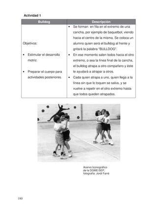 Actividad 1
Bulldog Descripción
Objetivos:
• Estimular el desarrollo
motriz.
• Preparar el cuerpo para
actividades posteriores.
• Se forman en fila en el extremo de una
cancha, por ejemplo de baquetbol, viendo
hacia el centro de la misma. Se coloca un
alumno quien será el bulldog al frente y
gritará la palabra "BULLDOG".
• En ese momento salen todos hacia el otro
extremo, o sea la línea final de la cancha,
el bulldog atrapa a otro compañero y éste
le ayudará a atrapar a otros.
• Cada quien atrapa a uno, quien llega a la
línea sin que lo toquen se salva, y se
vuelve a repetir en el otro extremo hasta
que todos queden atrapados.
Acervo Iconográfico
de la DGME/SEP,
fotografía: Jordi Farré
180
 