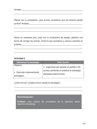 Anótalo: ______________________________________________________
_____________________________________________________________
Platica con tu compañero ¿qué errores cometieron que les hicieron perder
puntos? Anótalo:________________________________________________
_____________________________________________________________
_____________________________________________________________
Ahora es necesario que, junto con tu compañero de equipo, planeen una
forma de corregir los errores. Anota lo que acordaron y vamos a ponerlo en
práctica.______________________________________________________
_____________________________________________________________
_____________________________________________________________
Actividad 2
Utilicemos la estrategia Descripción
Objetivo:
• Estimular el pensamiento
estratégico.
• Jugaremos por parejas un partido a 25
puntos, poniendo en práctica la estrategia
planeada anteriormente.
¿Cómo te fue? ¿Explica cómo resultó la estrategia?
_____________________________________________________________
_____________________________________________________________
Recomendación:
Profesor, para realizar las actividades de la siguiente sesión
requieres de pelotas.
183
 