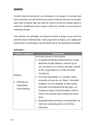 SESIÓN 5
Cuando nosotros planeamos una estrategia en los juegos, no siempre sale
como queremos, por ello tenemos que hacer modificaciones que nos puedan
servir para reorientar algo que salió de nuestro control por causas ajenas a
nosotros o simplemente para mejorar o darle otro sentido a lo que estamos
realizando al jugar.
Para planear una estrategia, se requiere conocer el juego ya que esto nos
permitirá hacer modificaciones. Cada juego tiene su lógica y sus reglas pero
todos tienen una estrategia, trata de descifrarla en las siguientes actividades.
Actividad 1
Liebres y cazadores Descripción
Objetivo:
• Estimular las
capacidades
físicas básicas.
Se divide al grupo en dos equipos.
• Un equipo se distribuye libremente por el lugar
destinado al juego (liebres), mientras que el
otro, se coloca en un extremo del lugar, ubicado
en fila y organizado en un orden de salida
(cazadores).
• A la orden del profesor, un "cazador" saldrá
corriendo en busca de una "liebre" intentando
atraparla. Una vez atrapada, la liebre queda
eliminada momentáneamente del juego, y el
cazador se dirige al punto de salida a darle la
mano a otro cazador quien realizará la misma
tarea.
• Atrapadas todas las liebres, se intercambian los
roles (los cazadores pasan a ser liebres y
viceversa).
184
 