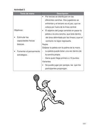 Actividad 2
Tenis de mano Descripción
Objetivos:
• Estimular las
capacidades físicas
básicas.
• Fomentar el pensamiento
estratégico.
• Por tercias se distribuyen en las
diferentes canchas. Dos jugadores se
enfrentan y el tercero es el juez, que se
coloca por fuera de la línea central.
• El objetivo del juego consiste en pasar la
pelota a la otra cancha, que bote dentro.
del área delimitada por las líneas y que el
contrario no logre regresarla.
Reglas
Golpear la pelota con la palma de la mano.
- La pelota puede botar una vez dentro de
la cancha propia.
- Gana quien llega primero a 10 puntos.
Variantes
• Se puede jugar por parejas, las que los
participantes propongan.
185
 