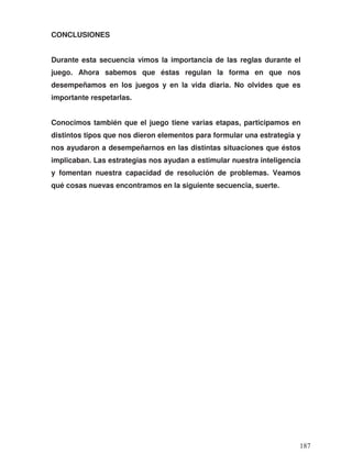 CONCLUSIONES
Durante esta secuencia vimos la importancia de las reglas durante el
juego. Ahora sabemos que éstas regulan la forma en que nos
desempeñamos en los juegos y en la vida diaria. No olvides que es
importante respetarlas.
Conocimos también que el juego tiene varias etapas, participamos en
distintos tipos que nos dieron elementos para formular una estrategia y
nos ayudaron a desempeñarnos en las distintas situaciones que éstos
implicaban. Las estrategias nos ayudan a estimular nuestra inteligencia
y fomentan nuestra capacidad de resolución de problemas. Veamos
qué cosas nuevas encontramos en la siguiente secuencia, suerte.
187
 