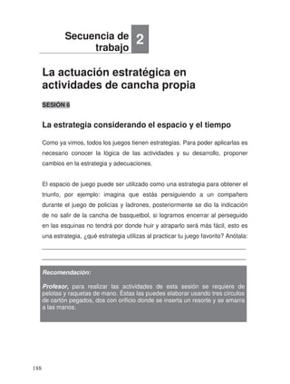 La actuación estratégica en
actividades de cancha propia
La estrategia considerando el espacio y el tiempo
SESIÓN 6
Como ya vimos, todos los juegos tienen estrategias. Para poder aplicarlas es
necesario conocer la lógica de las actividades y su desarrollo, proponer
cambios en la estrategia y adecuaciones.
El espacio de juego puede ser utilizado como una estrategia para obtener el
triunfo, por ejemplo: imagina que estás persiguiendo a un compañero
durante el juego de policías y ladrones, posteriormente se dio la indicación
de no salir de la cancha de basquetbol, si logramos encerrar al perseguido
en las esquinas no tendrá por donde huir y atraparlo será más fácil, esto es
una estrategia, ¿qué estrategia utilizas al practicar tu juego favorito? Anótala:
_____________________________________________________________
_____________________________________________________________
Secuencia de
trabajo
2
Recomendación:
Profesor, para realizar las actividades de esta sesión se requiere de
pelotas y raquetas de mano. Éstas las puedes elaborar usando tres círculos
de cartón pegados, dos con orificio donde se inserta un resorte y se amarra
a las manos.
188
 