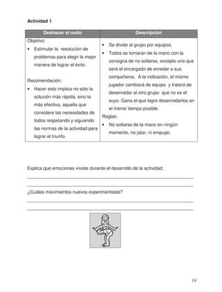 Actividad 1
Explica qué emociones viviste durante el desarrollo de la actividad:
_________________________________________________________________
_________________________________________________________________
¿Cuáles movimientos nuevos experimentaste?
_________________________________________________________________
_________________________________________________________________
Deshacer el nudo Descripción
Objetivo:
• Estimular la resolución de
problemas para elegir la mejor
manera de lograr el éxito.
Recomendación:
• Hacer esto implica no sólo la
solución más rápida, sino la
más efectiva, aquella que
considere las necesidades de
todos respetando y siguiendo
las normas de la actividad para
lograr el triunfo.
• Se divide al grupo por equipos.
• Todos se tomarán de la mano con la
consigna de no soltarse, excepto uno que
será el encargado de enredar a sus
compañeros. A la indicación, el mismo
jugador cambiará de equipo y tratará de
desenredar al otro grupo que no es el
suyo. Gana el que logre desenredarlos en
el menor tiempo posible.
Reglas:
• No soltarse de la mano en ningún
momento, no jalar, ni empujar.
19
 