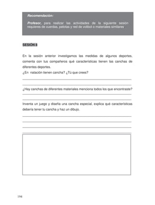 SESIÓN 8
En la sesión anterior investigamos las medidas de algunos deportes,
comenta con tus compañeros qué características tienen las canchas de
diferentes deportes.
¿En natación tienen cancha? ¿Tú que crees?
_____________________________________________________________
_____________________________________________________________
¿Hay canchas de diferentes materiales menciona todos los que encontraste?
_____________________________________________________________
_____________________________________________________________
Inventa un juego y diseña una cancha especial, explica qué características
debería tener tu cancha y haz un dibujo.
_____________________________________________________________
_____________________________________________________________
_____________________________________________________________
_____________________________________________________________
Recomendación:
Profesor, para realizar las actividades de la siguiente sesión
requieres de cuerdas, pelotas y red de volibol o materiales similares.
194
 