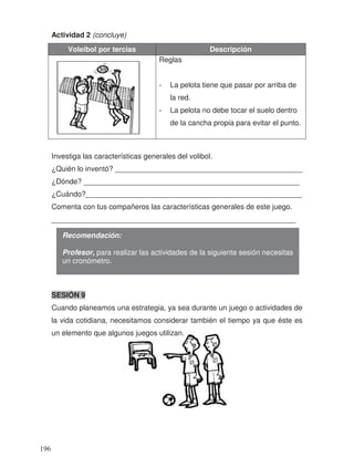 Actividad 2 (concluye)
Voleibol por tercias Descripción
Reglas
- La pelota tiene que pasar por arriba de
la red.
- La pelota no debe tocar el suelo dentro
de la cancha propia para evitar el punto.
Investiga las características generales del volibol.
¿Quién lo inventó? ______________________________________________
¿Dónde? _____________________________________________________
¿Cuándo?_____________________________________________________
Comenta con tus compañeros las características generales de este juego.
____________________________________________________________
SESIÓN 9
Cuando planeamos una estrategia, ya sea durante un juego o actividades de
la vida cotidiana, necesitamos considerar también el tiempo ya que éste es
un elemento que algunos juegos utilizan.
Recomendación:
Profesor, para realizar las actividades de la siguiente sesión necesitas
un cronómetro.
196
 
