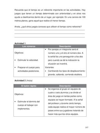 Recuerda que el tiempo es un referente importante en las actividades. Hay
juegos que tienen un tiempo determinado con anterioridad y en otros nos
ayuda a clasificarnos dentro de un lugar, por ejemplo: En una carrera de 100
metros planos, gana aquel que realice el menor tiempo.
Anota, ¿qué otros juegos conoces que utilicen el tiempo como referente?
_____________________________________________________________
_____________________________________________________________
_____________________________________________________________
Actividad 1
Los números Descripción
Objetivos:
• Estimular la velocidad.
• Preparar el cuerpo para.
actividades posteriores.
• Por parejas un integrante será el
número uno y el otro el número dos. A
la señal los uno perseguirán a los dos
pero cuando se dé la indicación la
situación se invertirá.
Variantes
• Cambiando los tipos de desplazamiento:
girando, saltando, corriendo etcétera.
Actividad 2 (Inicia)
El balón rápido Descripción
Objetivos:
• Estimular el dominio del
cuerpo al trabajar con
implementos.
• Se organiza al grupo en equipos de
cuatro o seis alumnos y se divide el
área de juego en tantas partes como
equipos se hayan formado. A la señal
del profesor y durante cierto tiempo,
cada equipo realiza el mayor número de
pases entre sus jugadores tratando de
hacer más que los otros equipos.
197
 