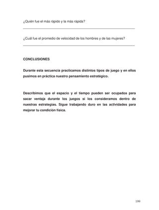 ¿Quién fue el más rápido y la más rápida?
_____________________________________________________________
¿Cuál fue el promedio de velocidad de los hombres y de las mujeres?
_____________________________________________________________
CONCLUSIONES
Durante esta secuencia practicamos distintos tipos de juego y en ellos
pusimos en práctica nuestro pensamiento estratégico.
Describimos que el espacio y el tiempo pueden ser ocupados para
sacar ventaja durante los juegos si los consideramos dentro de
nuestras estrategias. Sigue trabajando duro en las actividades para
mejorar tu condición física.
199
 
