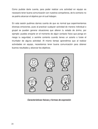 Como pudiste darte cuenta, para poder realizar una actividad en equipo es
necesario tener buena comunicación con nuestros compañeros, de lo contrario no
se podría alcanzar el objetivo por el cual trabajan.
En esta sesión pudimos darnos cuenta de que es normal que experimentemos
diversas emociones, pues al practicar cualquier actividad de manera individual o
grupal se pueden generar situaciones que alteren tu estado de ánimo, por
ejemplo: puedes enojarte en el momento de algún contacto físico que ponga en
riesgo tu seguridad, o sentirte contento cuando tienes un acierto o fuiste el
triunfador de alguna actividad. Al mismo tiempo aprendimos que al realizar
actividades en equipo, necesitamos tener buena comunicación para obtener
buenos resultados y alcanzar los objetivos.
Características físicas y formas de expresión
20
 