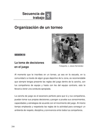 Organización de un torneo
La toma de decisiones
en el juego
SESIÓN 10
Al momento que te inscribes en un torneo, ya sea en la escuela, en tu
comunidad o a través de algún grupo deportivo de tu zona, es recomendable
que siempre tengas presente las reglas del juego dentro de la cancha, con
tus compañeros de equipo y hasta con los del equipo contrario, esto te
llevará a tener una conducta apropiada.
La cancha de juego es el escenario perfecto para que tú y tus compañeros,
puedan tomar sus propias decisiones y pongan a prueba sus conocimientos,
capacidades y estrategias de acuerdo con el movimiento del juego. Al mismo
tiempo emplearás y respetarás las reglas de la actividad para conseguir un
ambiente de respeto, disciplina y convivencia entre todos tus compañeros.
Secuencia de
trabajo 3
Fotografía: J. Jesús Hernández
200
 