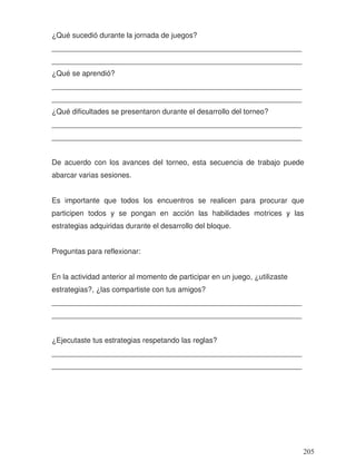¿Qué sucedió durante la jornada de juegos?
_____________________________________________________________
_____________________________________________________________
¿Qué se aprendió?
_____________________________________________________________
_____________________________________________________________
¿Qué dificultades se presentaron durante el desarrollo del torneo?
_____________________________________________________________
_____________________________________________________________
De acuerdo con los avances del torneo, esta secuencia de trabajo puede
abarcar varias sesiones.
Es importante que todos los encuentros se realicen para procurar que
participen todos y se pongan en acción las habilidades motrices y las
estrategias adquiridas durante el desarrollo del bloque.
Preguntas para reflexionar:
En la actividad anterior al momento de participar en un juego, ¿utilizaste
estrategias?, ¿las compartiste con tus amigos?
_____________________________________________________________
_____________________________________________________________
¿Ejecutaste tus estrategias respetando las reglas?
_____________________________________________________________
_____________________________________________________________
205
 