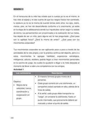 SESIÓN 11
En el transcurso de tu vida has notado que tu cuerpo ya no es el mismo, te
has visto al espejo y te das cuenta de que tus rasgos físicos han cambiado,
tu estatura ya no es la misma de cuando tenías siete años, tus ojos, rostro,
manos, pies, se han ido desarrollando conforme a tu crecimiento, ya estás
en la etapa de la adolescencia donde tus inquietudes varían según tu estado
de ánimo, tus pensamientos van encaminados a la realización de tus metas,
has dejado de ser un niño, pero alguna vez te has preguntado: ¿Qué pasa
con tu agilidad física? ¿Será la misma de antes? ¿Qué pasa con tus
movimientos corporales?
Tus movimientos corporales se van agilizando poco a poco a través de las
actividades de la vida propia y con la práctica continua del deporte, pero si a
estos movimientos le agregas habilidad, experiencia estratégica,
inteligencia, astucia, etcétera, podrás llegar a crear movimientos personales
en la cancha de juego, los cuales te ayudarán a llegar a la meta deseada al
momento de llevar a cabo una competencia con tus amigos.
Actividad 1
Los camioneros Descripción
Objetivo:
• Mejora de la
velocidad, fuerza,
coordinación y
cooperación en
grupo.
• El maestro formará grupos mixtos de 6
personas.
• Cada grupo contará con una colchoneta, un
compañero estará sentado en ella y detrás de la
línea de salida.
• A la señal, cada grupo debe transportar su
"carga", sin arrastrar la colchoneta, hasta un
punto intermedio, que previamente deberá ser
marcado y volver al punto de salida.
208
 