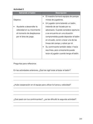 Actividad 2
Preguntas para reflexionar.
En las actividades anteriores ¿Qué tan ágil fuiste al botar el balón?
_____________________________________________________________
_____________________________________________________________
_____________________________________________________________
¿Hubo cooperación en el equipo para utilizar la fuerza y velocidad?
_____________________________________________________________
_____________________________________________________________
_____________________________________________________________
¿Qué pasó con tus contrincantes?, ¿se les dificultó la segunda actividad?
_____________________________________________________________
_____________________________________________________________
Salvando el balón Descripción
Objetivo:
• Ayudarle a desarrollar la
velocidad en su movimiento
al momento de desplazarse
por el área de juego.
• El maestro formará equipos de parejas
mixtas de jugadores.
• Un jugador corre botando un balón,
tratando de ser tocado por su
adversario. Cuando considere oportuno
o se encuentra en una situación
comprometida puede depositar el balón
en el suelo, correr a tocar una de las
líneas del campo y volver por él.
• Su contrincante también debe ir hacia
esa línea, pero únicamente puede
tocar al jugador cuando tenga el balón.
209
 