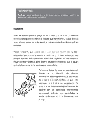 SESIÓN 12
Antes de que empiece el juego es importante que tú y tus compañeros
conozcan el espacio donde van a ejecutar sus movimientos, ya que algunas
veces el área puede ser más grande o más pequeña dependiendo del tipo
de juego.
Debes de recordar que a veces es necesario ejecutar movimientos rápidos y
necesarios que pueden ayudarte a maniobrar y a crear estrategias que
pongan a prueba tus capacidades corporales, logrando así que adquieras
mayor agilidad y destreza para resolver situaciones riesgosas que el equipo
contrario logre crear en la cancha para su beneficio.
Recomendación:
Profesor, para realizar las actividades de la siguiente sesión, se
requieren: gallitos para shuttleball.
Así mismo debes de tomar en cuenta que el
tiempo de la ejecución de algunos
movimientos están reglamentados y te debes
de apegar a esos reglamentos para que no te
sancionen ni a ti ni a tus compañeros. Es
obvio que los movimientos que tú realices de
acuerdo con tus estrategias (movimientos
personales), deberán ser controlados y
ajustados de acuerdo con el tiempo que dure
el juego.
210
 