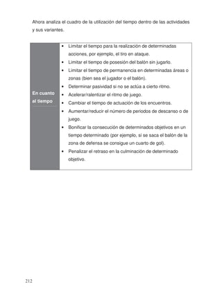 Ahora analiza el cuadro de la utilización del tiempo dentro de las actividades
y sus variantes.
En cuanto
al tiempo
• Limitar el tiempo para la realización de determinadas
acciones, por ejemplo, el tiro en ataque.
• Limitar el tiempo de posesión del balón sin jugarlo.
• Limitar el tiempo de permanencia en determinadas áreas o
zonas (bien sea el jugador o el balón).
• Determinar pasividad si no se actúa a cierto ritmo.
• Acelerar/ralentizar el ritmo de juego.
• Cambiar el tiempo de actuación de los encuentros.
• Aumentar/reducir el número de periodos de descanso o de
juego.
• Bonificar la consecución de determinados objetivos en un
tiempo determinado (por ejemplo, si se saca el balón de la
zona de defensa se consigue un cuarto de gol).
• Penalizar el retraso en la culminación de determinado
objetivo.
212
 