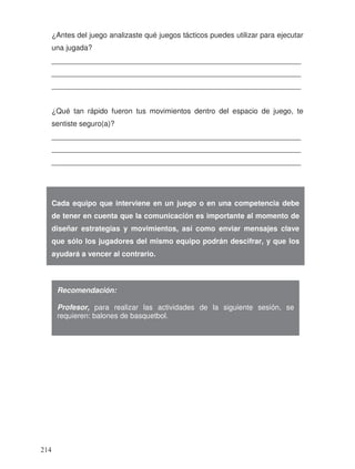 ¿Antes del juego analizaste qué juegos tácticos puedes utilizar para ejecutar
una jugada?
_____________________________________________________________
_____________________________________________________________
_____________________________________________________________
¿Qué tan rápido fueron tus movimientos dentro del espacio de juego, te
sentiste seguro(a)?
_____________________________________________________________
_____________________________________________________________
_____________________________________________________________
Cada equipo que interviene en un juego o en una competencia debe
de tener en cuenta que la comunicación es importante al momento de
diseñar estrategias y movimientos, así como enviar mensajes clave
que sólo los jugadores del mismo equipo podrán descifrar, y que los
ayudará a vencer al contrario.
Recomendación:
Profesor, para realizar las actividades de la siguiente sesión, se
requieren: balones de basquetbol.
214
 