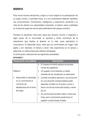 SESIÓN 13
Para tomar buenas decisiones y lograr un buen papel en la participación de
un juego, torneo, o actividad física, tú y tus compañeros deberán equilibrar
sus conocimientos, movimientos, inteligencia y experiencia, poniendo a la
vista de los demás sus capacidades corporales, al aplicar estas cualidades
en el área de juego les servirá para defenderse del equipo contrario.
Practicar la educación física dos veces por semana mínimo o integrarte a
algún grupo de tu comunidad, te ayudará a tomar conciencia de la
importancia que implica el deporte en tu vida, pues ejercitarás tu
musculatura. El desarrollo físico, hará que tus movimientos se hagan más
ágiles y con destreza, te llevará a tener más experiencia en el campo y
adquirirás un estilo propio para diseñar estrategias.
A continuación realizaremos las siguientes actividades.
Actividad 1
Persecución con dribling Descripción
Objetivo:
• Desarrollar la velocidad
en su movimiento al
momento de
desplazarse por el área
de juego.
• El maestro formará equipos de parejas
mixtas de jugadores.
• Un jugador corre botando un balón,
tratando de ser tocado por su adversario.
• Cuando considere oportuno o se encuentre
en una situación comprometida puede
depositar el balón en el suelo y correr a
tocar una de las líneas del campo y volver
por él.
• Su contrincante también debe ir hacia esa
línea, pero únicamente puede tocar al
jugador cuando tenga el balón.
215
 
