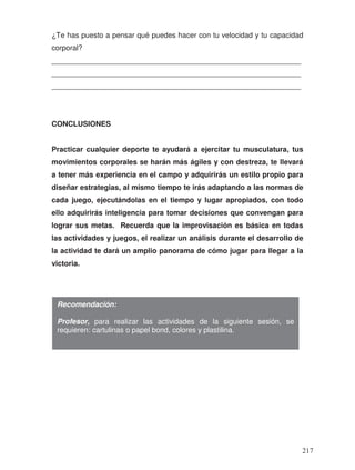 ¿Te has puesto a pensar qué puedes hacer con tu velocidad y tu capacidad
corporal?
_____________________________________________________________
_____________________________________________________________
_____________________________________________________________
CONCLUSIONES
Practicar cualquier deporte te ayudará a ejercitar tu musculatura, tus
movimientos corporales se harán más ágiles y con destreza, te llevará
a tener más experiencia en el campo y adquirirás un estilo propio para
diseñar estrategias, al mismo tiempo te irás adaptando a las normas de
cada juego, ejecutándolas en el tiempo y lugar apropiados, con todo
ello adquirirás inteligencia para tomar decisiones que convengan para
lograr sus metas. Recuerda que la improvisación es básica en todas
las actividades y juegos, el realizar un análisis durante el desarrollo de
la actividad te dará un amplio panorama de cómo jugar para llegar a la
victoria.
Recomendación:
Profesor, para realizar las actividades de la siguiente sesión, se
requieren: cartulinas o papel bond, colores y plastilina.
217
 