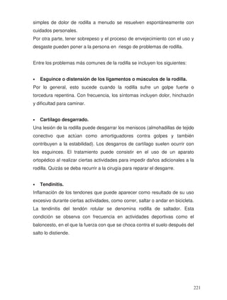 simples de dolor de rodilla a menudo se resuelven espontáneamente con
cuidados personales.
Por otra parte, tener sobrepeso y el proceso de envejecimiento con el uso y
desgaste pueden poner a la persona en riesgo de problemas de rodilla.
Entre los problemas más comunes de la rodilla se incluyen los siguientes:
• Esguince o distensión de los ligamentos o músculos de la rodilla.
Por lo general, esto sucede cuando la rodilla sufre un golpe fuerte o
torcedura repentina. Con frecuencia, los síntomas incluyen dolor, hinchazón
y dificultad para caminar.
• Cartílago desgarrado.
Una lesión de la rodilla puede desgarrar los meniscos (almohadillas de tejido
conectivo que actúan como amortiguadores contra golpes y también
contribuyen a la estabilidad). Los desgarros de cartílago suelen ocurrir con
los esguinces. El tratamiento puede consistir en el uso de un aparato
ortopédico al realizar ciertas actividades para impedir daños adicionales a la
rodilla. Quizás se deba recurrir a la cirugía para reparar el desgarre.
• Tendinitis.
Inflamación de los tendones que puede aparecer como resultado de su uso
excesivo durante ciertas actividades, como correr, saltar o andar en bicicleta.
La tendinitis del tendón rotular se denomina rodilla de saltador. Esta
condición se observa con frecuencia en actividades deportivas como el
baloncesto, en el que la fuerza con que se choca contra el suelo después del
salto lo distiende.
221
 