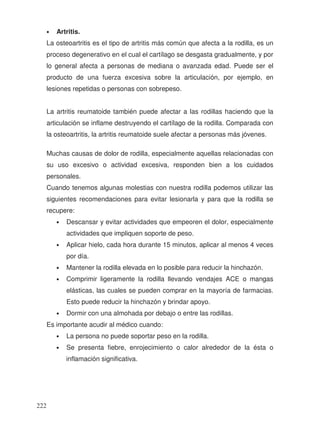 • Artritis.
La osteoartritis es el tipo de artritis más común que afecta a la rodilla, es un
proceso degenerativo en el cual el cartílago se desgasta gradualmente, y por
lo general afecta a personas de mediana o avanzada edad. Puede ser el
producto de una fuerza excesiva sobre la articulación, por ejemplo, en
lesiones repetidas o personas con sobrepeso.
La artritis reumatoide también puede afectar a las rodillas haciendo que la
articulación se inflame destruyendo el cartílago de la rodilla. Comparada con
la osteoartritis, la artritis reumatoide suele afectar a personas más jóvenes.
Muchas causas de dolor de rodilla, especialmente aquellas relacionadas con
su uso excesivo o actividad excesiva, responden bien a los cuidados
personales.
Cuando tenemos algunas molestias con nuestra rodilla podemos utilizar las
siguientes recomendaciones para evitar lesionarla y para que la rodilla se
recupere:
• Descansar y evitar actividades que empeoren el dolor, especialmente
actividades que impliquen soporte de peso.
• Aplicar hielo, cada hora durante 15 minutos, aplicar al menos 4 veces
por día.
• Mantener la rodilla elevada en lo posible para reducir la hinchazón.
• Comprimir ligeramente la rodilla llevando vendajes ACE o mangas
elásticas, las cuales se pueden comprar en la mayoría de farmacias.
Esto puede reducir la hinchazón y brindar apoyo.
• Dormir con una almohada por debajo o entre las rodillas.
Es importante acudir al médico cuando:
• La persona no puede soportar peso en la rodilla.
• Se presenta fiebre, enrojecimiento o calor alrededor de la ésta o
inflamación significativa.
222
 