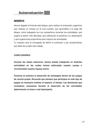 SESIÓN 16
Hemos llegado al final de este bloque, para realizar la evaluación sugerimos
que realices un ensayo en el cual cuentes, qué aprendiste a lo largo del
bloque, cómo trabajaste con tus compañeros durantes las actividades, qué
juegos te dieron más dificultad, qué calificación le pondrías a tu desempeño
y qué sugerencias propondrías para mejorar las actividades.
Tu maestro será el encargado de definir la extensión y las características
que debe de cumplir este trabajo.
CONCLUSIONES:
Durante las clases anteriores, hemos estado trabajando en distintas
actividades en las cuales hemos estimulado nuestro cuerpo e
incrementado nuestra riqueza motriz.
Pusimos en práctica el desarrollo de estrategias dentro de los juegos
de cancha propia. Recuerda que siempre que participes en este tipo de
juegos es necesario analizar el espacio, el tiempo. Las decisiones que
consideres necesarias durante el desarrollo de las actividades
determinarán un buen o mal desempeño.
Autoevaluación
225
 