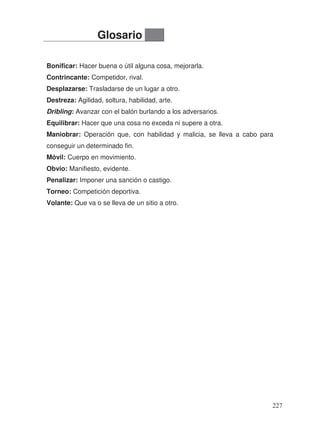Bonificar: Hacer buena o útil alguna cosa, mejorarla.
Contrincante: Competidor, rival.
Desplazarse: Trasladarse de un lugar a otro.
Destreza: Agilidad, soltura, habilidad, arte.
Dribling: Avanzar con el balón burlando a los adversarios.
Equilibrar: Hacer que una cosa no exceda ni supere a otra.
Maniobrar: Operación que, con habilidad y malicia, se lleva a cabo para
conseguir un determinado fin.
Móvil: Cuerpo en movimiento.
Obvio: Manifiesto, evidente.
Penalizar: Imponer una sanción o castigo.
Torneo: Competición deportiva.
Volante: Que va o se lleva de un sitio a otro.
Glosario
227
 