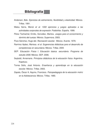 Anderson, Bob. Ejercicios de estiramiento, flexibilidad y elasticidad. México.
Trillas. 1991.
Mateu Serra, Mercé et al. 1000 ejercicios y juegos aplicados a las
actividades corporales de expresión. Paidotribo. España. 1999.
Pérez Techachal, Emilio, González, Maritza. Juegos para el conocimiento y
dominio del cuerpo. México. Supernova. 2003.
Pozo Sánchez, Hugo del. Recreación escolar. México. Avante. 1979.
Ramírez Apáez, Marissa. et al. Sugerencias didácticas para el desarrollo de
competencias en secundaria. México. Trillas. 2005
SEP. Educación Física I. Educación básica. secundaria. Programa de
estudio 2006. México. SEP. 2006.
Seybold, Annemarie. Principios didácticos de la educación física. Argentina.
Kapelusz.
Torres Solís, José Antonio. Enseñanza y aprendizaje en la educación
escolar. México. Trillas. 2003.
Zapata, Óscar A, Aquino, Francisco. Psicopedagogía de la educación motriz
en la Adolescencia. México. Trillas. 1990.
Bibliografía
228
 